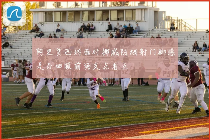 阿里贾西姆面对挪威防线射门脚感是否回暖前场支点看点