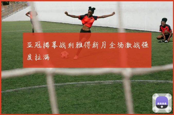 亚冠揭幕战利雅得新月全场激战强度拉满