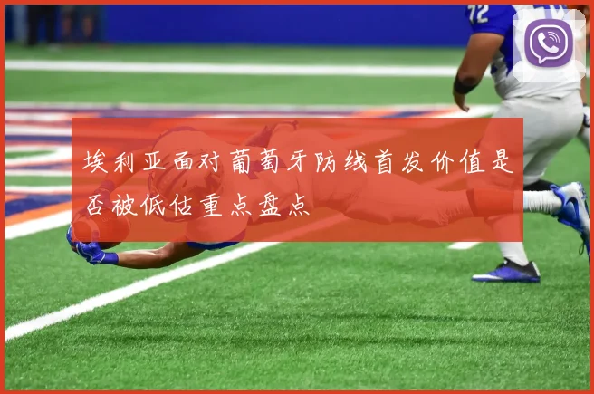 埃利亚面对葡萄牙防线首发价值是否被低估重点盘点