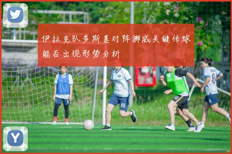 伊拉克队多斯基对阵挪威关键传球能否出现形势分析