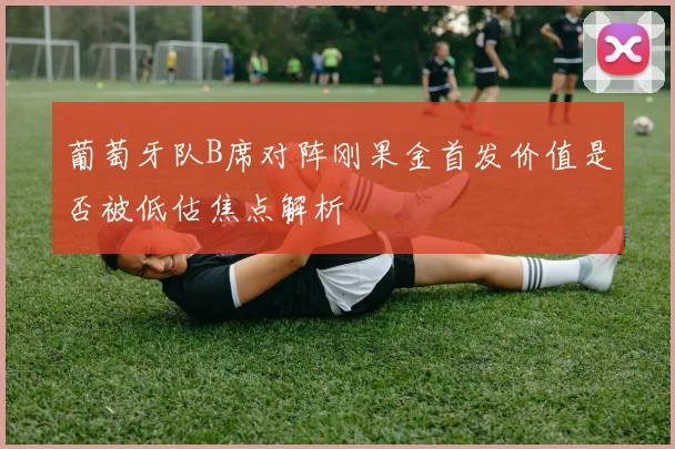 葡萄牙队B席对阵刚果金首发价值是否被低估焦点解析