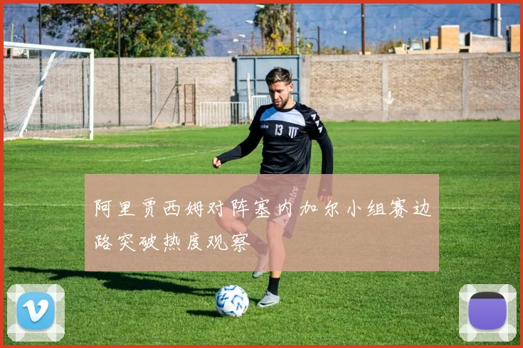 阿里贾西姆对阵塞内加尔小组赛边路突破热度观察