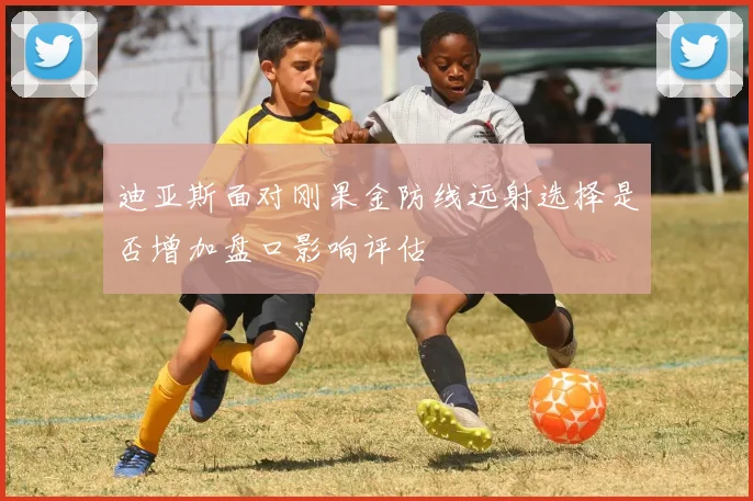 迪亚斯面对刚果金防线远射选择是否增加盘口影响评估