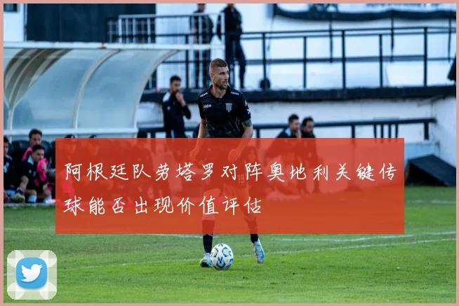 阿根廷队劳塔罗对阵奥地利关键传球能否出现价值评估