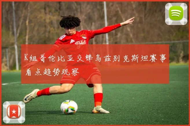 K组哥伦比亚交锋乌兹别克斯坦赛事看点趋势观察