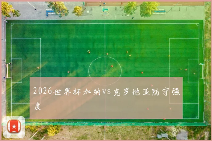 2026世界杯加纳vs克罗地亚防守强度