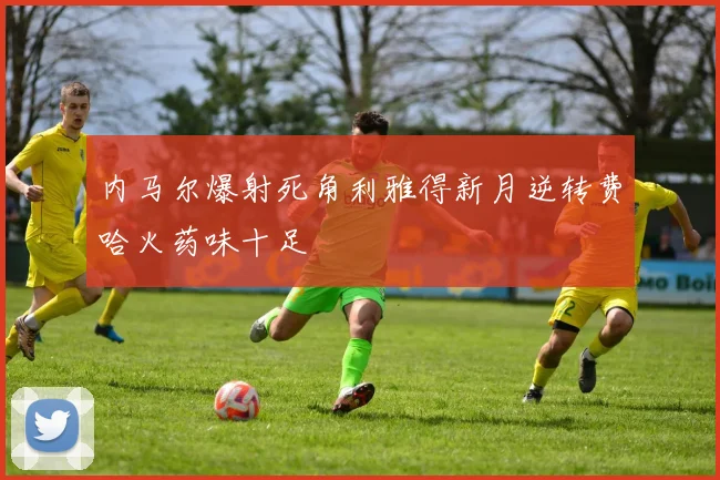 内马尔爆射死角利雅得新月逆转费哈火药味十足
