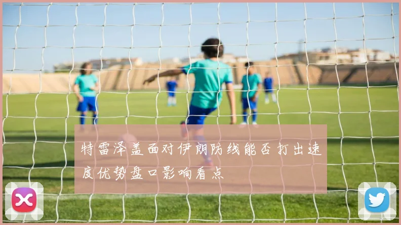 特雷泽盖面对伊朗防线能否打出速度优势盘口影响看点