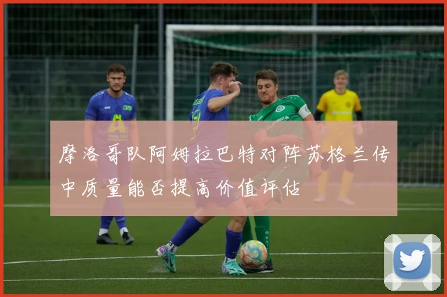 摩洛哥队阿姆拉巴特对阵苏格兰传中质量能否提高价值评估