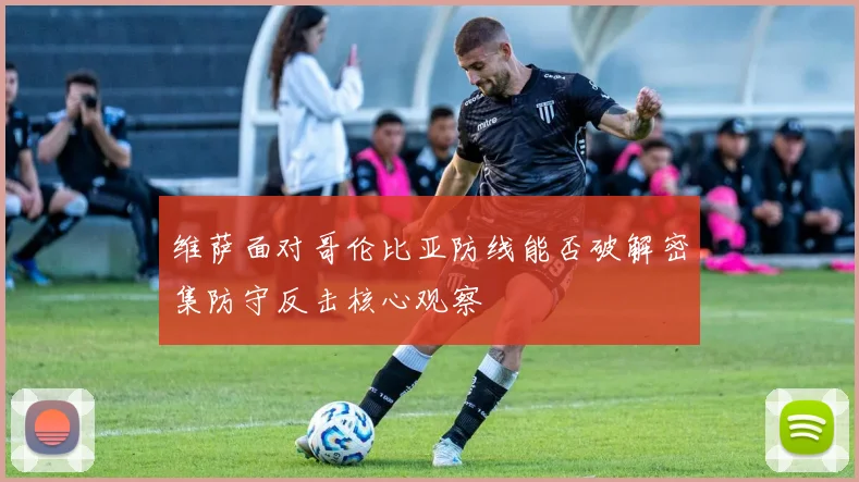 维萨面对哥伦比亚防线能否破解密集防守反击核心观察