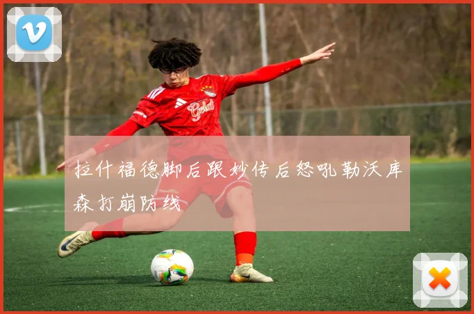 拉什福德脚后跟妙传后怒吼勒沃库森打崩防线