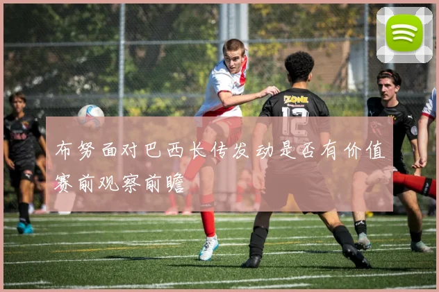 布努面对巴西长传发动是否有价值赛前观察前瞻
