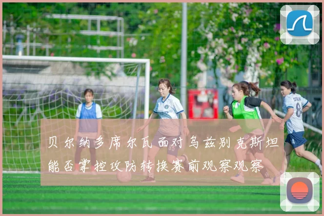 贝尔纳多席尔瓦面对乌兹别克斯坦能否掌控攻防转换赛前观察观察