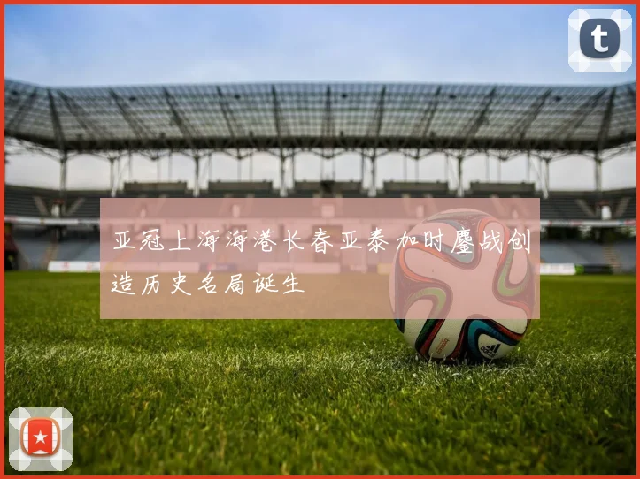 亚冠上海海港长春亚泰加时鏖战创造历史名局诞生