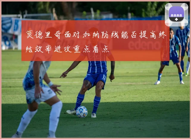 莫德里奇面对加纳防线能否提高终结效率进攻重点看点