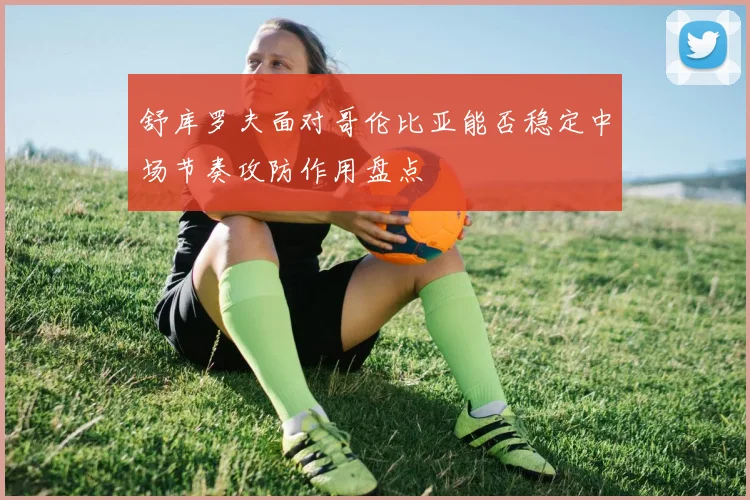 舒库罗夫面对哥伦比亚能否稳定中场节奏攻防作用盘点