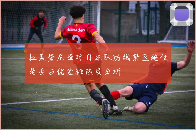 拉莱努尼面对日本队防线禁区跑位是否占优金靴热度分析