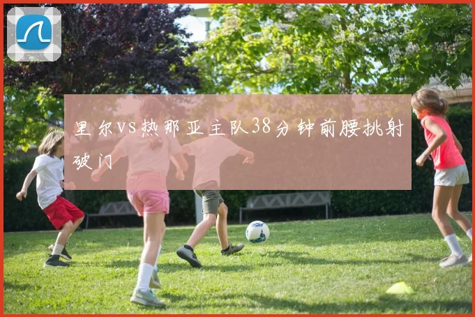 里尔vs热那亚主队38分钟前腰挑射破门