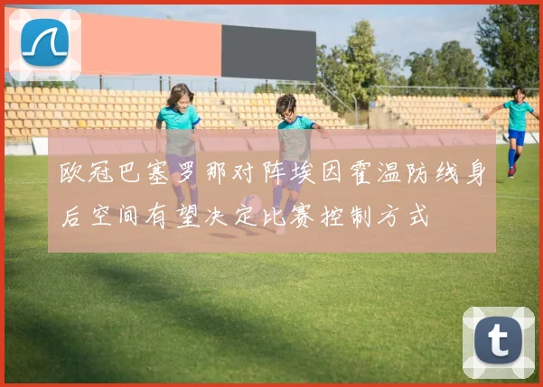 欧冠巴塞罗那对阵埃因霍温防线身后空间有望决定比赛控制方式