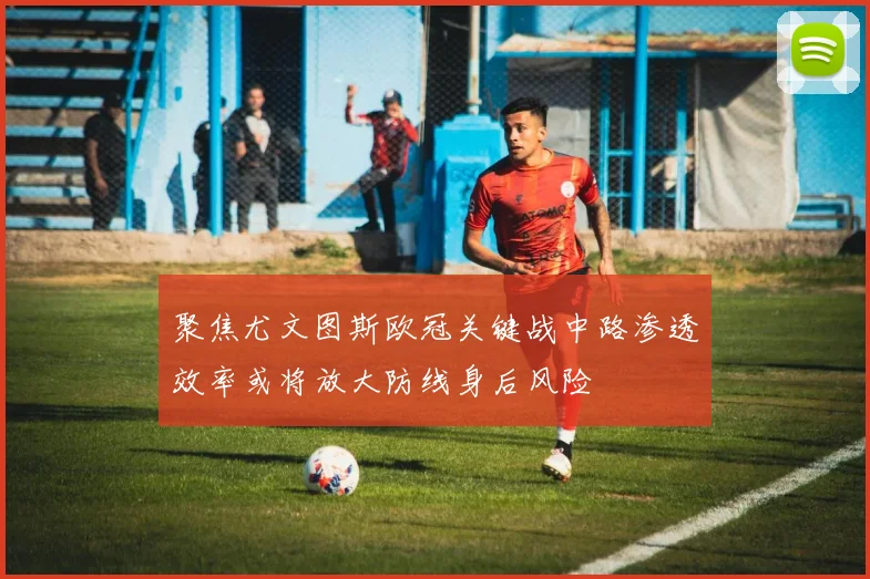 聚焦尤文图斯欧冠关键战中路渗透效率或将放大防线身后风险
