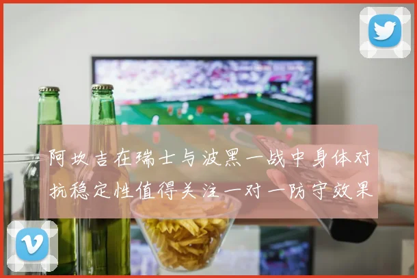 阿坎吉在瑞士与波黑一战中身体对抗稳定性值得关注一对一防守效果