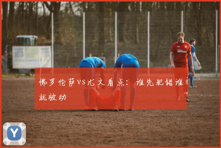 佛罗伦萨vs尤文看点：谁先犯错谁就被动