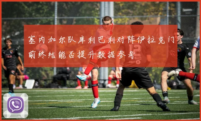 塞内加尔队库利巴利对阵伊拉克门前终结能否提升数据参考