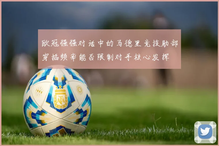 欧冠强强对话中的马德里竞技肋部穿插频率能否限制对手核心发挥