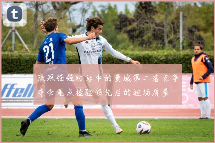 欧冠强强对话中的曼城第二落点争夺会重点检验领先后的控场质量