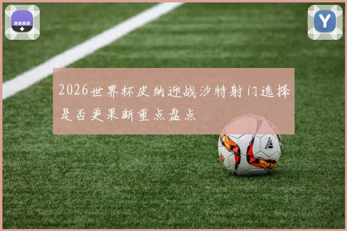 2026世界杯皮纳迎战沙特射门选择是否更果断重点盘点