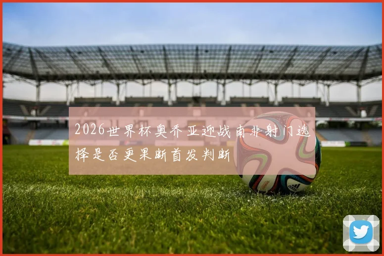 2026世界杯奥乔亚迎战南非射门选择是否更果断首发判断
