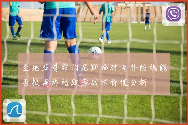 圣地亚哥希门尼斯面对南非防线能否提高终结效率战术价值分析