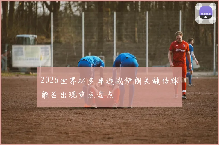 2026世界杯多库迎战伊朗关键传球能否出现重点盘点