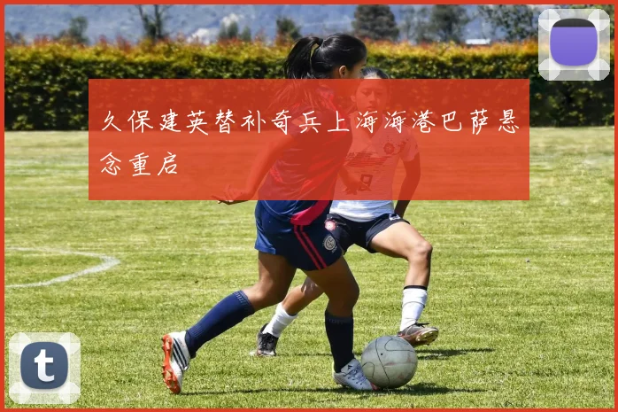 久保建英替补奇兵上海海港巴萨悬念重启
