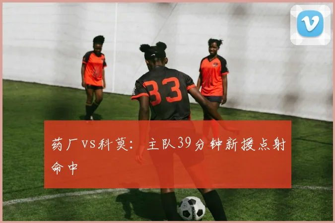 药厂vs科莫:主队39分钟新援点射命中