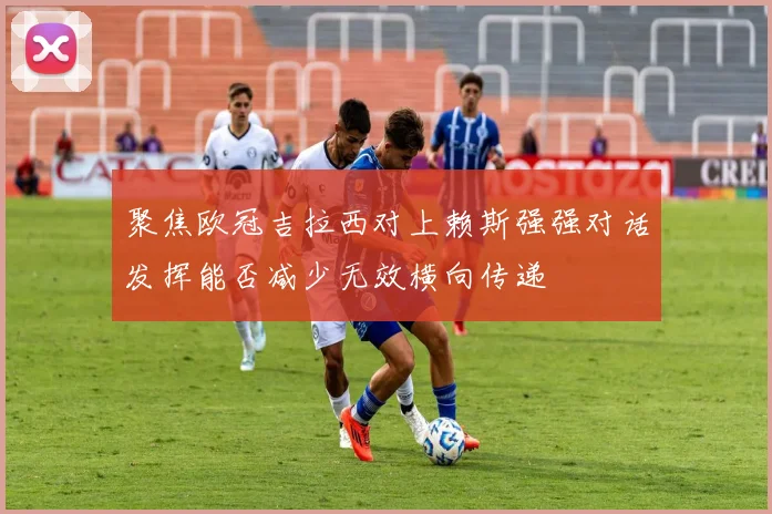 聚焦欧冠吉拉西对上赖斯强强对话发挥能否减少无效横向传递