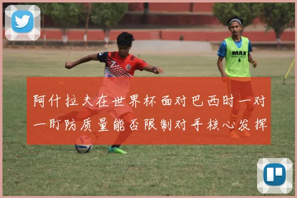 阿什拉夫在世界杯面对巴西时一对一盯防质量能否限制对手核心发挥