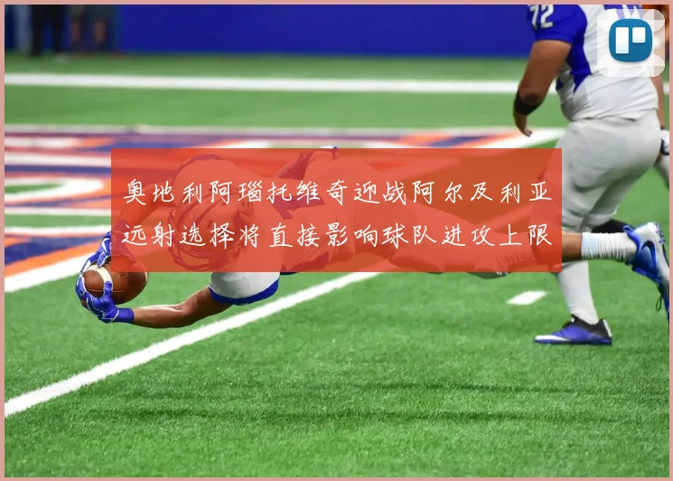 奥地利阿瑙托维奇迎战阿尔及利亚远射选择将直接影响球队进攻上限