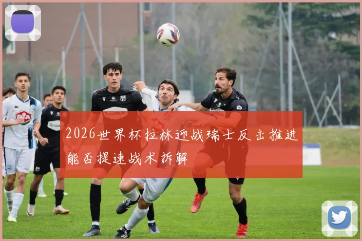 2026世界杯拉林迎战瑞士反击推进能否提速战术拆解