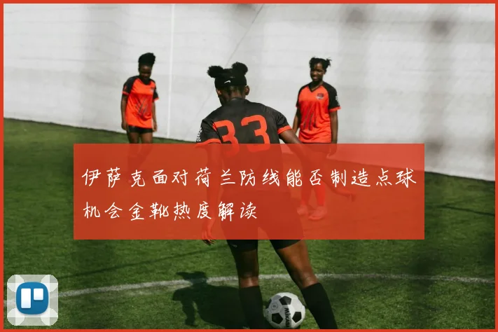 伊萨克面对荷兰防线能否制造点球机会金靴热度解读