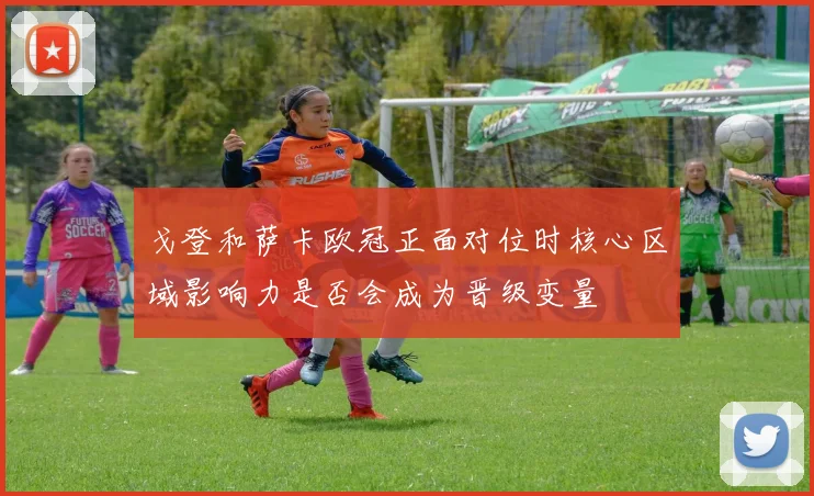 戈登和萨卡欧冠正面对位时核心区域影响力是否会成为晋级变量
