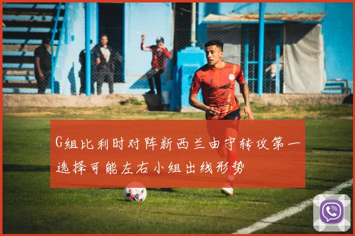 G组比利时对阵新西兰由守转攻第一选择可能左右小组出线形势