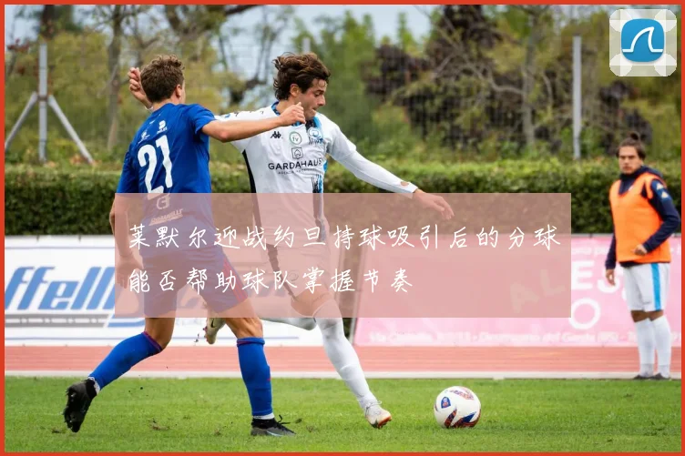 莱默尔迎战约旦持球吸引后的分球能否帮助球队掌握节奏