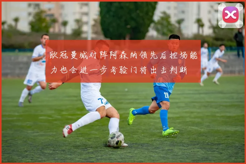 欧冠曼城对阵阿森纳领先后控场能力也会进一步考验门将出击判断