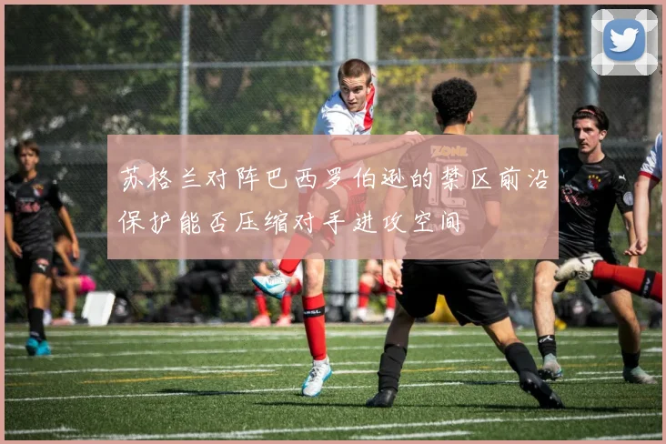 苏格兰对阵巴西罗伯逊的禁区前沿保护能否压缩对手进攻空间