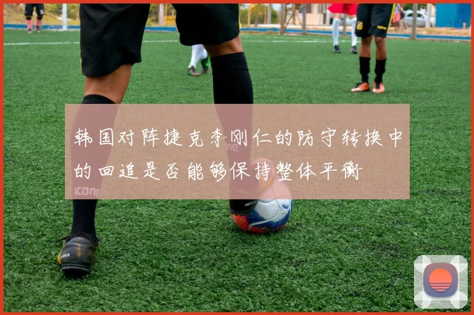 韩国对阵捷克李刚仁的防守转换中的回追是否能够保持整体平衡