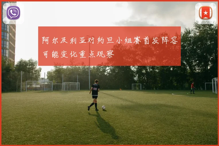 阿尔及利亚对约旦小组赛首发阵容可能变化重点观察