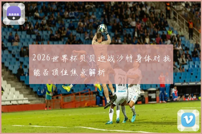 2026世界杯贝贝迎战沙特身体对抗能否顶住焦点解析