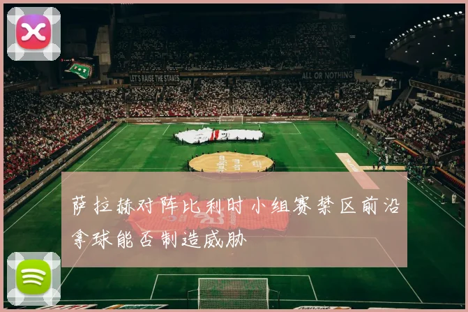萨拉赫对阵比利时小组赛禁区前沿拿球能否制造威胁
